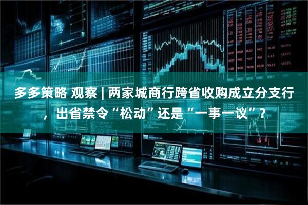 多多策略 观察 | 两家城商行跨省收购成立分支行，出省禁令“松动”还是“一事一议”？