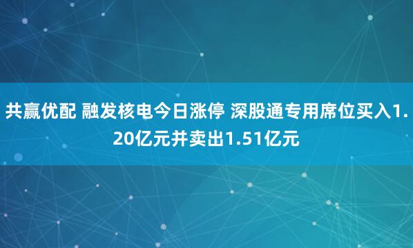共赢优配 融发核电今日涨停 深股通专用席位买入1.20亿元并卖出1.51亿元