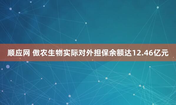 顺应网 傲农生物实际对外担保余额达12.46亿元