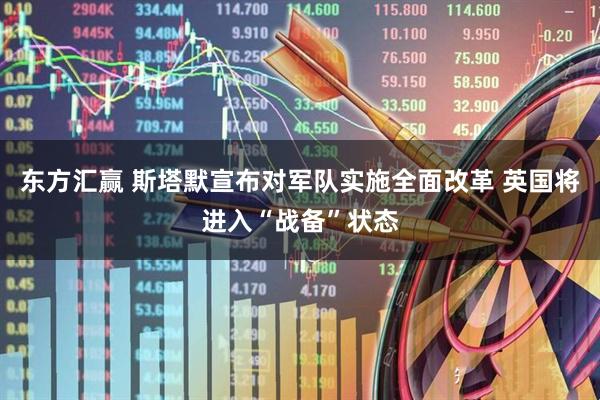东方汇赢 斯塔默宣布对军队实施全面改革 英国将进入“战备”状态