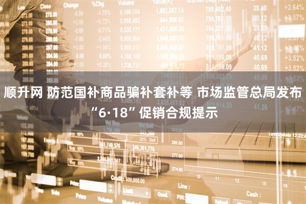 顺升网 防范国补商品骗补套补等 市场监管总局发布“6·18”促销合规提示