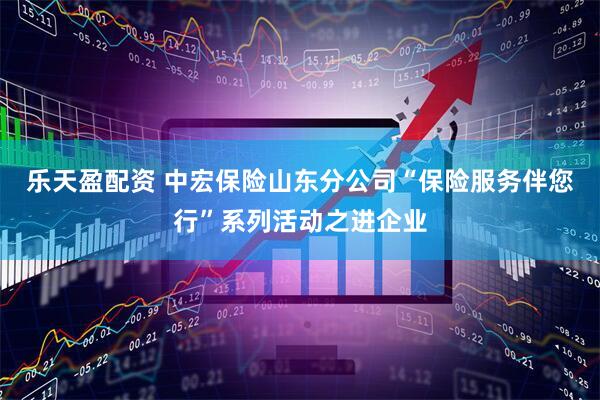乐天盈配资 中宏保险山东分公司“保险服务伴您行”系列活动之进企业