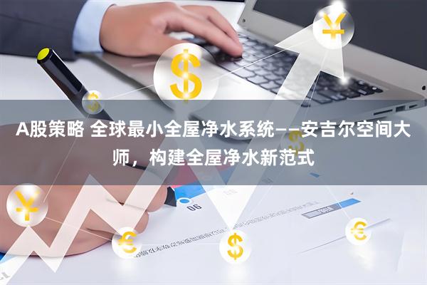 A股策略 全球最小全屋净水系统——安吉尔空间大师，构建全屋净水新范式