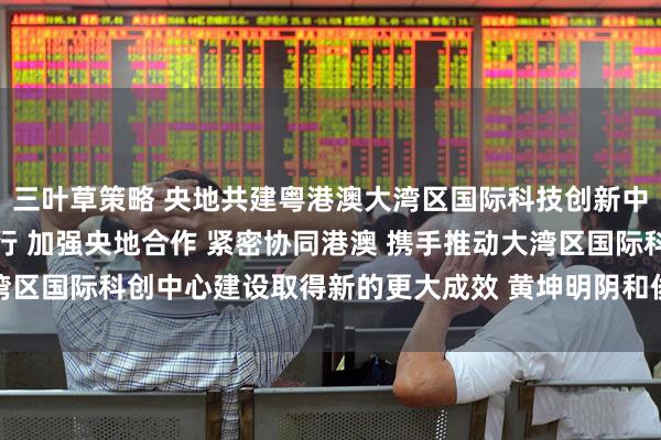 三叶草策略 央地共建粤港澳大湾区国际科技创新中心工作推进会在广州举行 加强央地合作 紧密协同港澳 携手推动大湾区国际科创中心建设取得新的更大成效 黄坤明阴和俊讲话 王伟中主持