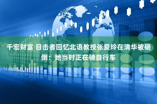 千宏财富 目击者回忆北语教授张爱玲在清华被砸倒：她当时正在骑自行车