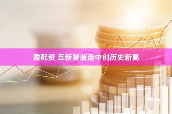 盈配资 五新隧装盘中创历史新高