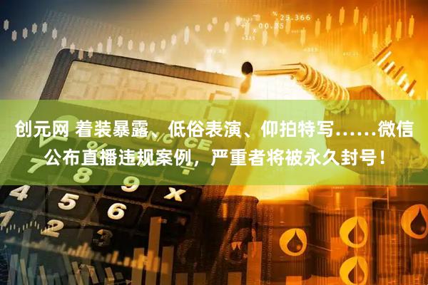 创元网 着装暴露、低俗表演、仰拍特写……微信公布直播违规案例，严重者将被永久封号！