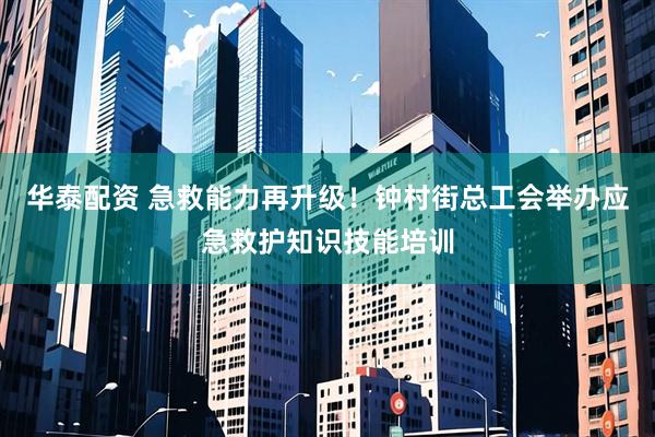 华泰配资 急救能力再升级！钟村街总工会举办应急救护知识技能培训