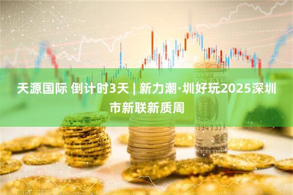 天源国际 倒计时3天 | 新力潮·圳好玩2025深圳市新联新质周