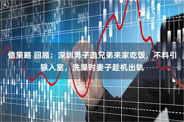 億策略 回顾：深圳男子邀兄弟来家吃饭，不料引狼入室，洗澡时妻子趁机出轨
