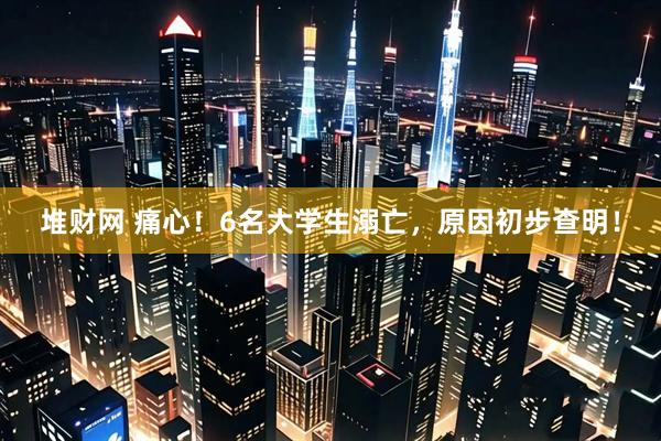 堆财网 痛心！6名大学生溺亡，原因初步查明！
