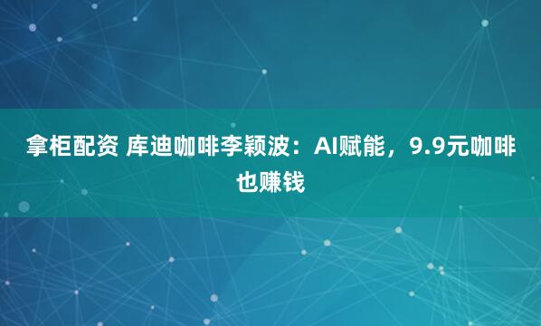 拿柜配资 库迪咖啡李颖波：AI赋能，9.9元咖啡也赚钱
