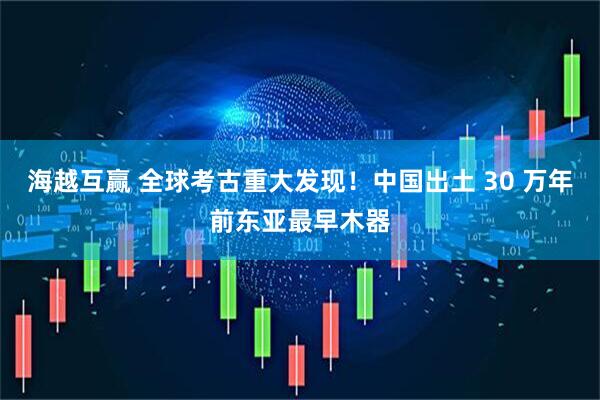 海越互赢 全球考古重大发现！中国出土 30 万年前东亚最早木器