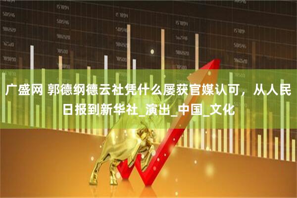 广盛网 郭德纲德云社凭什么屡获官媒认可，从人民日报到新华社_演出_中国_文化