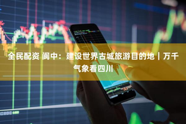 全民配资 阆中：建设世界古城旅游目的地｜万千气象看四川