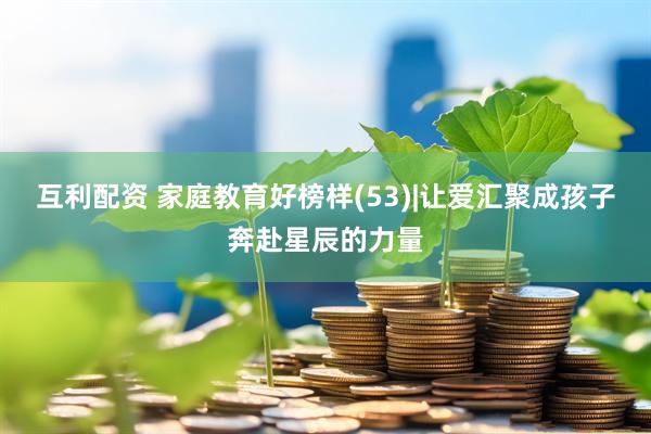 互利配资 家庭教育好榜样(53)|让爱汇聚成孩子奔赴星辰的力量