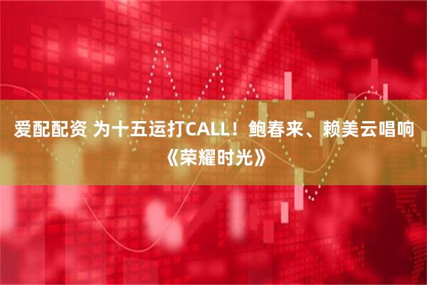爱配配资 为十五运打CALL！鲍春来、赖美云唱响《荣耀时光》