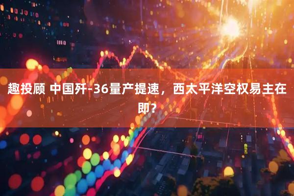 趣投顾 中国歼-36量产提速，西太平洋空权易主在即？