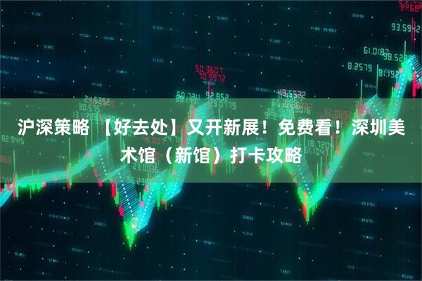 沪深策略 【好去处】又开新展！免费看！深圳美术馆（新馆）打卡攻略
