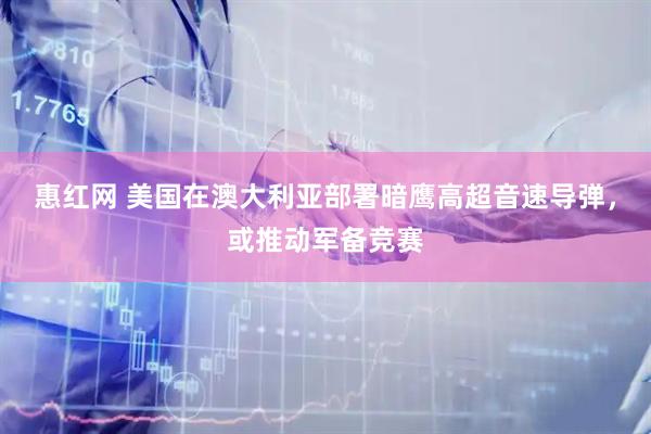 惠红网 美国在澳大利亚部署暗鹰高超音速导弹，或推动军备竞赛