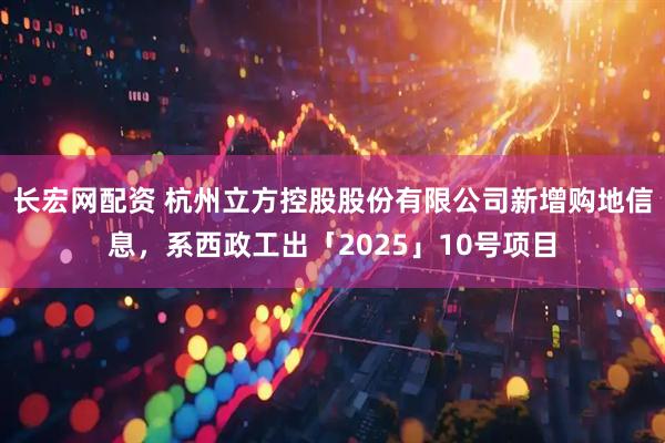 长宏网配资 杭州立方控股股份有限公司新增购地信息，系西政工出「2025」10号项目