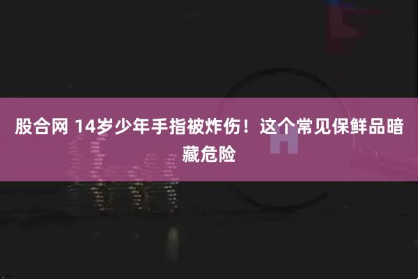 股合网 14岁少年手指被炸伤!这个常见保鲜品暗藏危险