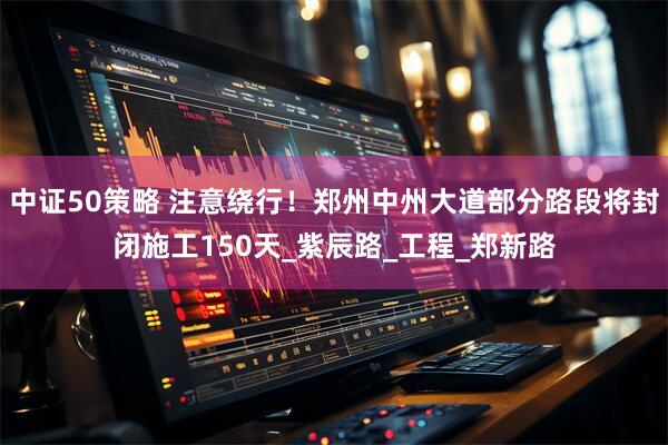 中证50策略 注意绕行!郑州中州大道部分路段将封闭施工150天_紫辰路_工程_郑新路