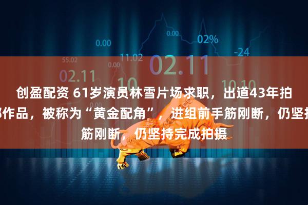 创盈配资 61岁演员林雪片场求职,出道43年拍摄近200部作品,被称为“黄金配角”,进组前手筋刚断,仍坚持完成拍摄