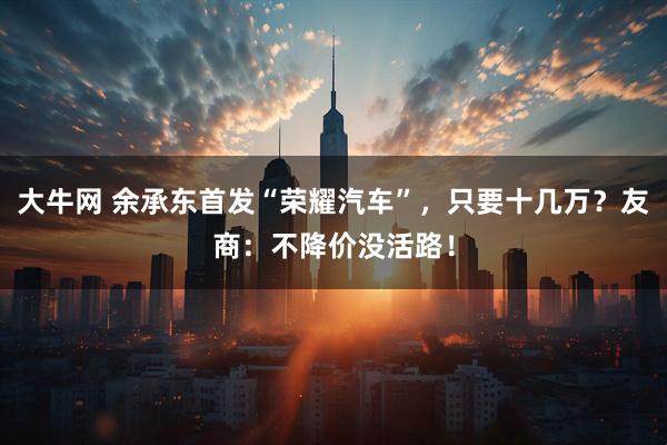 大牛网 余承东首发“荣耀汽车”,只要十几万?友商:不降价没活路!