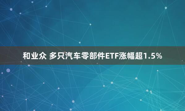 和业众 多只汽车零部件ETF涨幅超1.5%