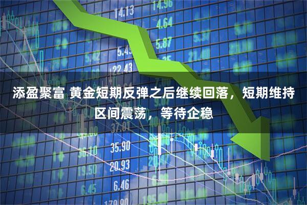 添盈聚富 黄金短期反弹之后继续回落，短期维持区间震荡，等待企稳