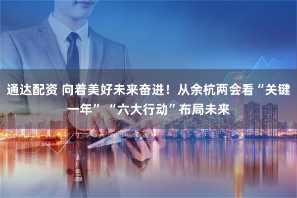通达配资 向着美好未来奋进!从余杭两会看“关键一年” “六大行动”布局未来