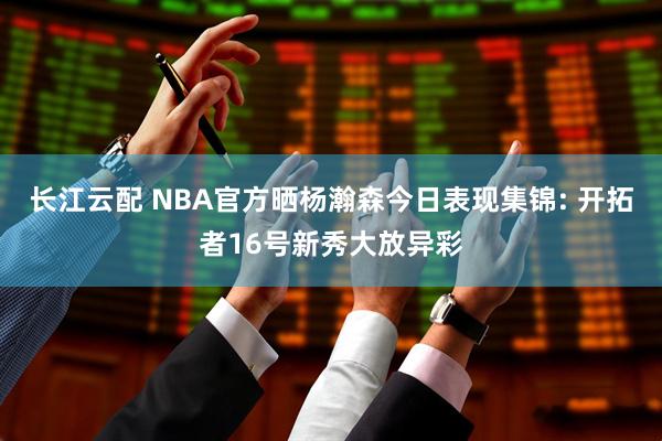 长江云配 NBA官方晒杨瀚森今日表现集锦: 开拓者16号新秀大放异彩