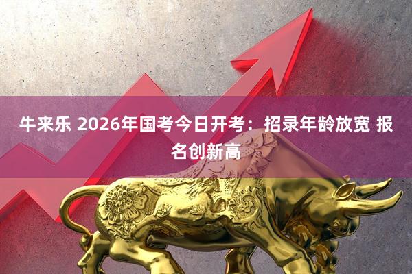 牛来乐 2026年国考今日开考:招录年龄放宽 报名创新高