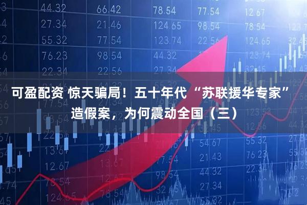 可盈配资 惊天骗局!五十年代 “苏联援华专家” 造假案,为何震动全国(三)