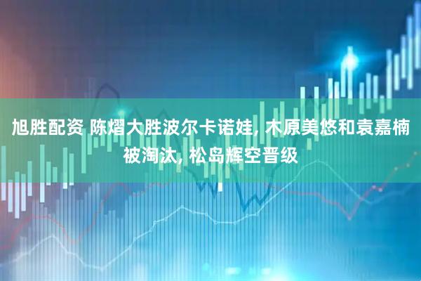 旭胜配资 陈熠大胜波尔卡诺娃, 木原美悠和袁嘉楠被淘汰, 松岛辉空晋级